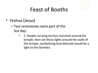 Feast of Booths
• Yeshua (Jesus)
  – Two ceremonies were part of the
    last day:
       •   2. People carrying torches marched around the
           temple, then set these lights around the walls of
           the temple, symbolizing how Messiah would be a
           light to the Gentiles.
 