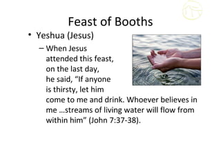 Feast of Booths
• Yeshua (Jesus)
  – When Jesus
    attended this feast,
    on the last day,
    he said, “If anyone
    is thirsty, let him
    come to me and drink. Whoever believes in
    me …streams of living water will flow from
    within him” (John 7:37-38).
 