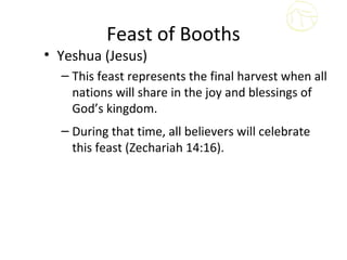 Feast of Booths
• Yeshua (Jesus)
  – This feast represents the final harvest when all
    nations will share in the joy and blessings of
    God’s kingdom.
  – During that time, all believers will celebrate
    this feast (Zechariah 14:16).
 