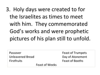 3. Holy days were created to for
 the Israelites as times to meet
 with him. They commemorated
 God’s works and were prophetic
 pictures of his plan still to unfold.

 Passover                            Feast of Trumpets
 Unleavened Bread                    Day of Atonement
 Firstfruits                         Feast of Booths
                    Feast of Weeks
 