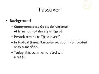 Passover
• Background
  – Commemorates God’s deliverance
    of Israel out of slavery in Egypt.
  – Pesach means to “pass over.”
  – In biblical times, Passover was commemorated
    with a sacrifice.
  – Today, it is commemorated with
    a meal.
 