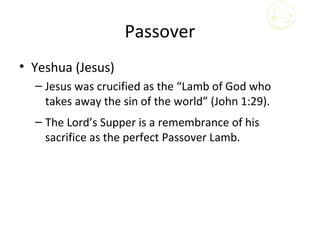 Passover
• Yeshua (Jesus)
  – Jesus was crucified as the “Lamb of God who
    takes away the sin of the world” (John 1:29).
  – The Lord’s Supper is a remembrance of his
    sacrifice as the perfect Passover Lamb.
 