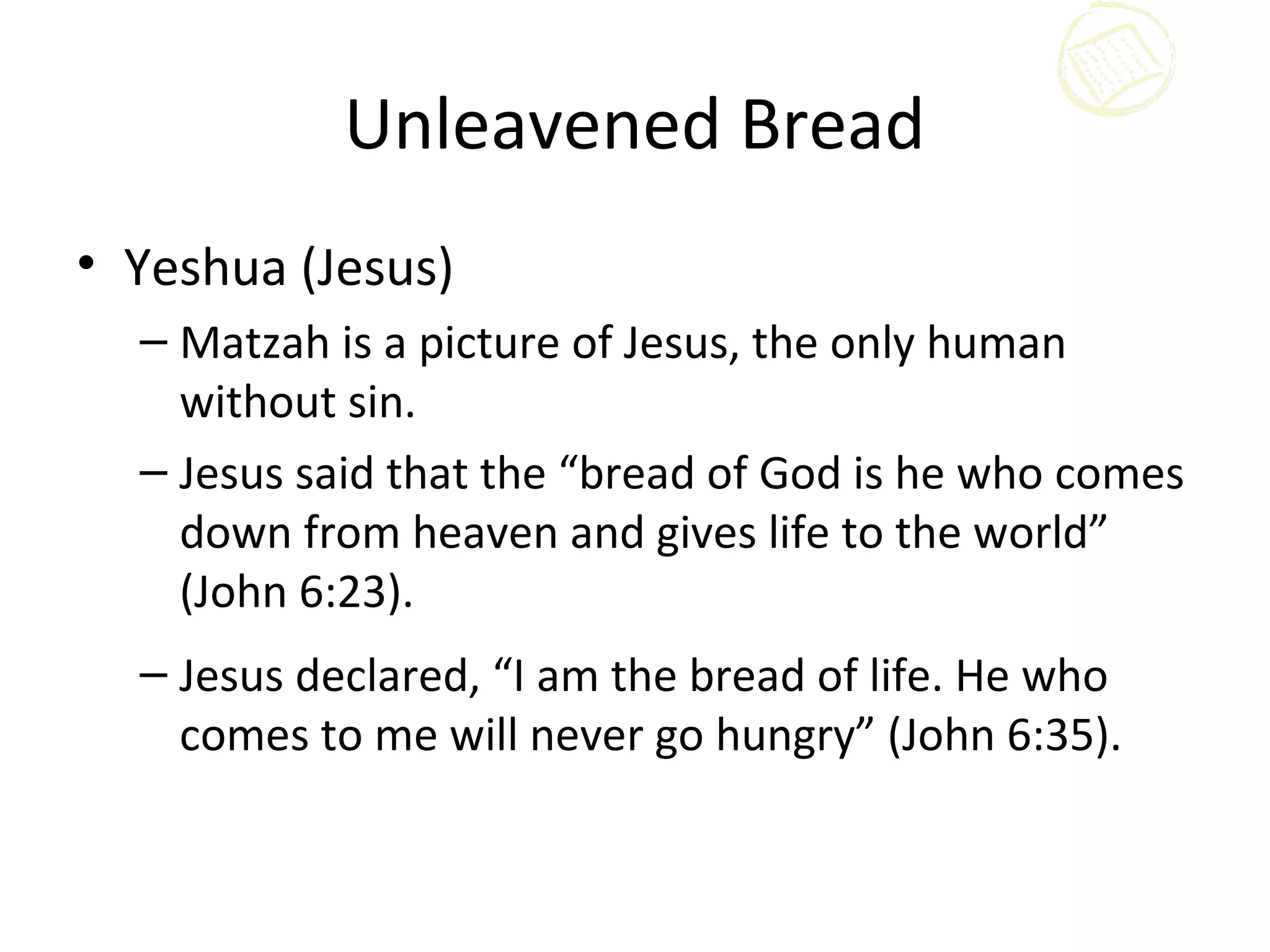 Unleavened Bread
• Yeshua (Jesus)
  – Matzah is a picture of Jesus, the only human
    without sin.
  – Jesus said that the “bread of God is he who comes
    down from heaven and gives life to the world”
    (John 6:23).
  – Jesus declared, “I am the bread of life. He who
    comes to me will never go hungry” (John 6:35).
 