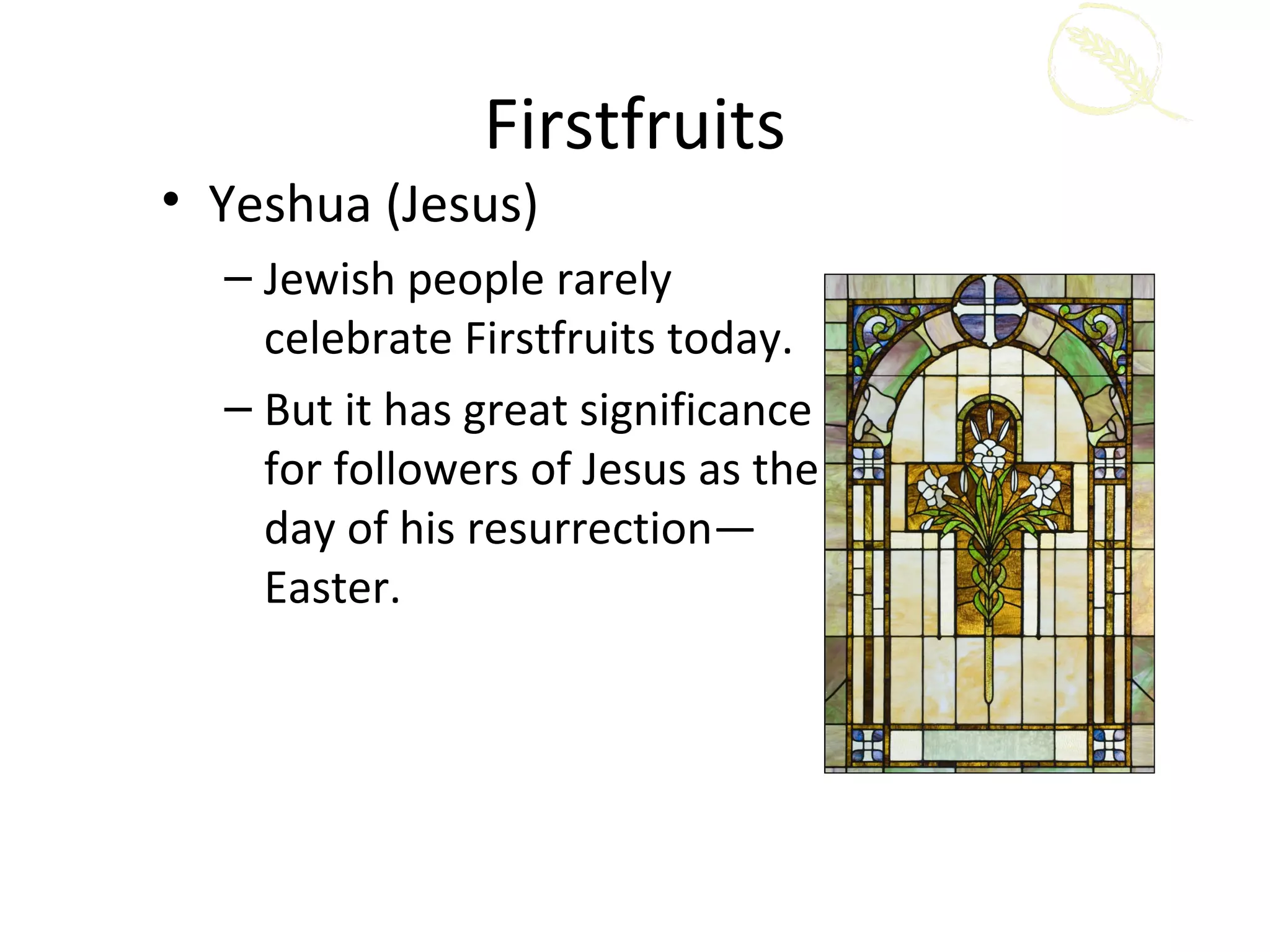 Firstfruits
• Yeshua (Jesus)
  – Jewish people rarely
    celebrate Firstfruits today.
  – But it has great significance
    for followers of Jesus as the
    day of his resurrection—
    Easter.
 