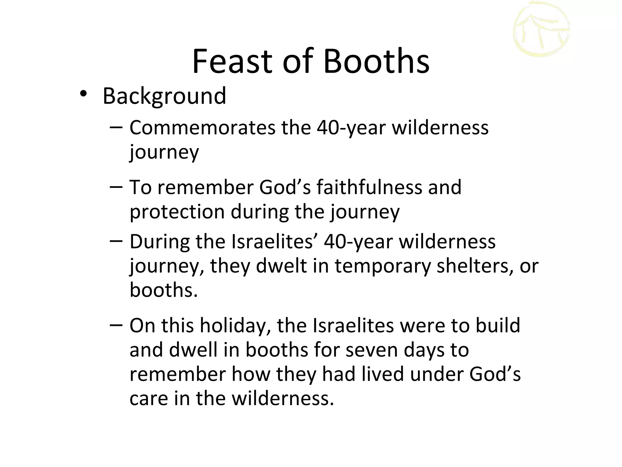 Feast of Booths
• Background
  – Commemorates the 40-year wilderness
    journey
  – To remember God’s faithfulness and
    protection during the journey
  – During the Israelites’ 40-year wilderness
    journey, they dwelt in temporary shelters, or
    booths.
  – On this holiday, the Israelites were to build
    and dwell in booths for seven days to
    remember how they had lived under God’s
    care in the wilderness.
 