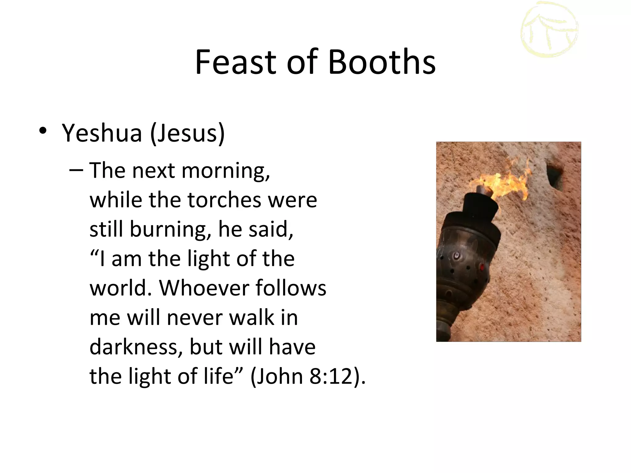 Feast of Booths
• Yeshua (Jesus)
  – The next morning,
    while the torches were
    still burning, he said,
    “I am the light of the
    world. Whoever follows
    me will never walk in
    darkness, but will have
    the light of life” (John 8:12).
 