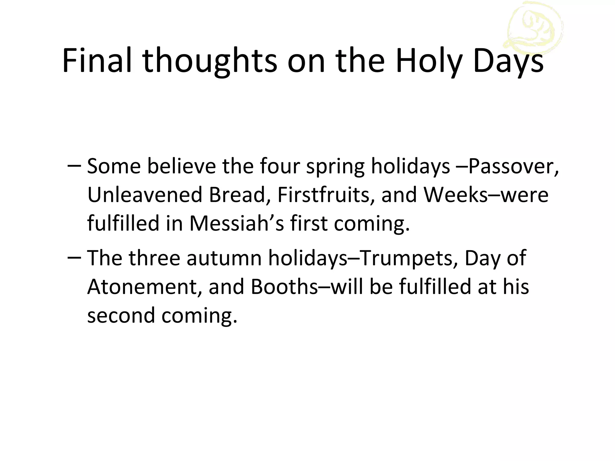 Final thoughts on the Holy Days

– Some believe the four spring holidays –Passover,
  Unleavened Bread, Firstfruits, and Weeks–were
  fulfilled in Messiah’s first coming.
– The three autumn holidays–Trumpets, Day of
  Atonement, and Booths–will be fulfilled at his
  second coming.
 