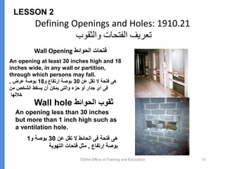 Defining Openings and Holes: 1910.21
‫والثقوب‬ ‫الفتحات‬ ‫تعريف‬
Wall Opening ‫الحوائط‬ ‫فتحات‬
OSHA Office of Training and Education 10
LESSON 2
Wall hole ‫الحوائط‬ ‫ثقوب‬
An opening less than 30 inches
but more than 1 inch high such as
a ventilation hole.
‫عن‬ ‫تقل‬ ‫ال‬ ‫الحائط‬ ‫فى‬ ‫فتحة‬ ‫هى‬
30
‫و‬ ‫بوصة‬
1
‫إرتفاع‬ ‫بوصة‬
,
‫التهوية‬ ‫فتحات‬ ‫مثل‬
An opening at least 30 inches high and 18
inches wide, in any wall or partition,
through which persons may fall.
‫عن‬ ‫تقل‬ ‫ال‬ ‫فتحة‬ ‫هى‬
30
‫و‬ ‫إرتفاع‬ ‫بوصة‬
18
‫عرض‬ ‫بوصة‬
,
‫من‬ ‫الشخص‬ ‫يسقط‬ ‫أن‬ ‫يمكن‬ ‫والتى‬ ‫حزء‬ ‫أو‬ ‫جدار‬ ‫أى‬ ‫فى‬
‫خاللها‬
 