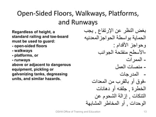 Open-Sided Floors, Walkways, Platforms,
and Runways
OSHA Office of Training and Education 13
Regardless of height, a
standard railing and toe-board
must be used to guard:
- open-sided floors
- walkways
- platforms, or
- runways
above or adjacent to dangerous
equipment, pickling or
galvanizing tanks, degreasing
units, and similar hazards.
‫اإلرتفاع‬ ‫عن‬ ‫النظر‬ ‫بغض‬
,
‫يج‬
‫ب‬
‫الحواجزالمعدني‬ ‫بواسطة‬ ‫الحماية‬
‫ه‬
‫األقدام‬ ‫وحواجز‬
:
-
‫الجوانب‬ ‫منفتحة‬ ‫األسطح‬
-
‫الممرات‬
-
‫العمل‬ ‫منصات‬
-
‫المدرجات‬
-
‫المعدات‬ ‫من‬ ‫بالقرب‬ ‫أو‬ ‫فوق‬
‫الخطرة‬
,
‫دهانات‬ ‫أو‬ ‫جلفنه‬
‫التنكات‬
,
‫عن‬ ‫الشحوم‬ ‫إزالة‬
‫الوحدات‬
,
‫المشابهة‬ ‫المخاطر‬ ‫أو‬
 