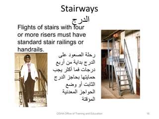 Stairways
‫الدرج‬
OSHA Office of Training and Education 16
Flights of stairs with four
or more risers must have
standard stair railings or
handrails.
‫على‬ ‫الصعود‬ ‫رحلة‬
‫أربع‬ ‫من‬ ‫بداية‬ ‫الدرج‬
‫يجب‬ ‫أكثر‬ ‫فما‬ ‫درجات‬
‫الدرج‬ ‫بحاجز‬ ‫حمايتها‬
‫وضع‬ ‫أو‬ ‫الثابت‬
‫المعدنية‬ ‫الحواجز‬
‫المؤقتة‬
 