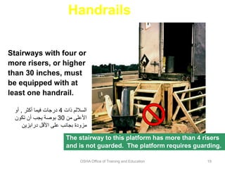OSHA Office of Training and Education 19
Handrails
Stairways with four or
more risers, or higher
than 30 inches, must
be equipped with at
least one handrail.
The stairway to this platform has more than 4 risers
and is not guarded. The platform requires guarding.
‫ذات‬ ‫الساللم‬
4
‫أكثر‬ ‫فيما‬ ‫درجات‬
,
‫أو‬
‫من‬ ‫األعلى‬
30
‫تكون‬ ‫أن‬ ‫يجب‬ ‫بوصة‬
‫درابزين‬ ‫األقل‬ ‫على‬ ‫بجانب‬ ‫مزودة‬
 