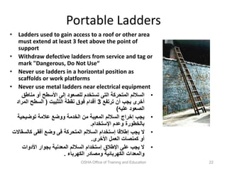 Portable Ladders
• Ladders used to gain access to a roof or other area
must extend at least 3 feet above the point of
support
• Withdraw defective ladders from service and tag or
mark "Dangerous, Do Not Use“
• Never use ladders in a horizontal position as
scaffolds or work platforms
• Never use metal ladders near electrical equipment
•
‫مناطق‬ ‫أو‬ ‫األسطح‬ ‫إلى‬ ‫للصعود‬ ‫تستخدم‬ ‫التى‬ ‫المتحركة‬ ‫الساللم‬
‫ترتفع‬ ‫أن‬ ‫يجب‬ ‫أخرى‬
3
‫التثبيت‬ ‫نقطة‬ ‫فوق‬ ‫أقدام‬
(
‫المراد‬ ‫السطح‬
‫عليه‬ ‫الصعود‬
)
•
‫توضيحية‬ ‫عالمة‬ ‫ووضع‬ ‫الخدمة‬ ‫من‬ ‫المعيبة‬ ‫الساللم‬ ‫إخراج‬ ‫يجب‬
‫اإلستخدام‬ ‫وعدم‬ ‫بالخطورة‬
.
•
‫كالس‬ ‫أفقى‬ ‫وضع‬ ‫فى‬ ‫المتحركة‬ ‫الساللم‬ ‫إستخدام‬ ‫إطالقا‬ ‫يجب‬ ‫ال‬
‫قاالت‬
‫األخرى‬ ‫العمل‬ ‫كمنصات‬ ‫أو‬
.
•
‫األدوات‬ ‫بجوار‬ ‫المعدنية‬ ‫الساللم‬ ‫إستخدام‬ ‫اإلطالق‬ ‫على‬ ‫يجب‬ ‫ال‬
‫الكهرباء‬ ‫ومصادر‬ ‫الكهربائية‬ ‫والمعدات‬
.
OSHA Office of Training and Education 22
 