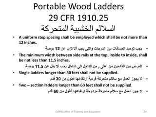 Portable Wood Ladders
29 CFR 1910.25
‫المتحركة‬ ‫الخشبية‬ ‫الساللم‬
• A uniform step spacing shall be employed which shall be not more than
12 inches.
•
‫عن‬ ‫تزيد‬ ‫أال‬ ‫يجب‬ ‫والتى‬ ‫الدرجات‬ ‫بين‬ ‫المسافات‬ ‫توحيد‬ ‫يجب‬
12
‫بوصة‬
• The minimum width between side rails at the top, inside to inside, shall
be not less than 11.5 inches.
•
‫أعلى‬ ‫من‬ ‫القائمين‬ ‫بين‬ ‫العرض‬
,
‫عن‬ ‫يقل‬ ‫أال‬ ‫يجب‬ ‫الداخل‬ ‫إلى‬ ‫الداخل‬ ‫من‬
11.5
‫بوصة‬
• Single ladders longer than 30 feet shall not be supplied.
•
‫من‬ ‫أطول‬ ‫إرتفاعها‬ ‫فردية‬ ‫متحركة‬ ‫ساللم‬ ‫مع‬ ‫العمل‬ ‫يجوز‬ ‫ال‬
30
‫قدم‬
• Two – section ladders longer than 60 feet shall not be supplied.
•
‫من‬ ‫أطول‬ ‫إرتفاعها‬ ‫مزدوجة‬ ‫متحركة‬ ‫ساللم‬ ‫مع‬ ‫العمل‬ ‫جوز‬ ‫ال‬
60
‫قدم‬
OSHA Office of Training and Education 24
 