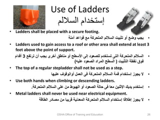 Use of Ladders
‫الساللم‬ ‫إستخدام‬
• Ladders shall be placed with a secure footing.
•
‫آمنة‬ ‫قواعد‬ ‫مع‬ ‫المتحركة‬ ‫الساللم‬ ‫تثبيت‬ ‫أو‬ ‫وضع‬ ‫يجب‬
• Ladders used to gain access to a roof or other area shall extend at least 3
feet above the point of support.
•
‫ترتفع‬ ‫أن‬ ‫يجب‬ ‫أخرى‬ ‫مناطق‬ ‫أو‬ ‫األسطح‬ ‫إلى‬ ‫للصعود‬ ‫تستخدم‬ ‫التى‬ ‫المتحركة‬ ‫الساللم‬
3
‫أقدام‬
‫التثبيت‬ ‫نقطة‬ ‫فوق‬
(
‫عليه‬ ‫الصعود‬ ‫المراد‬ ‫السطح‬
)
• The top of a regular stepladder shall not be used as a step.
•
‫عليها‬ ‫أوالوقوف‬ ‫العمل‬ ‫فى‬ ‫المتحركة‬ ‫الساللم‬ ‫قمة‬ ‫إستخدام‬ ‫يجوز‬ ‫ال‬
• Use both hands when climbing or descending ladders.
•
‫المتحركة‬ ‫الساللم‬ ‫على‬ ‫من‬ ‫الهبوط‬ ‫أو‬ ‫الصعود‬ ‫حالة‬ ‫فى‬ ‫معا‬ ‫اإلثنين‬ ‫يديك‬ ‫إستخدم‬
.
• Metal ladders shall never be used near electrical equipment.
•
‫الطاقة‬ ‫مصادر‬ ‫من‬ ‫قريبا‬ ‫المعدنية‬ ‫المتحركة‬ ‫الساللم‬ ‫إستخدام‬ ‫إطالقا‬ ‫يجوز‬ ‫ال‬
OSHA Office of Training and Education 26
 