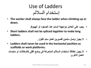 Use of Ladders
‫الساللم‬ ‫إستخدام‬
• The worker shall always face the ladder when climbing up or
down.
•
‫الهبوط‬ ‫أو‬ ‫الصعود‬ ‫عند‬ ‫السلم‬ ‫مواجهة‬ ‫العامل‬ ‫على‬ ‫يجب‬
.
• Short ladders shall not be spliced together to make long
ladders.
•
‫أطول‬ ‫سلم‬ ‫لعمل‬ ‫قصيرين‬ ‫سلمين‬ ‫وصل‬ ‫يجوز‬ ‫ال‬
.
• Ladders shall never be used in the horizontal position as
scaffolds or work platforms.
•
‫م‬ ‫أو‬ ‫كالسقاالت‬ ‫أفقى‬ ‫وضع‬ ‫فى‬ ‫المتحركة‬ ‫الساللم‬ ‫إستخدام‬ ‫إطالقا‬ ‫يجوز‬ ‫ال‬
‫نصات‬
‫األخرى‬ ‫العمل‬
OSHA Office of Training and Education 29
 