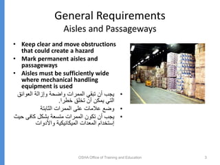General Requirements
Aisles and Passageways
• Keep clear and move obstructions
that could create a hazard
• Mark permanent aisles and
passageways
• Aisles must be sufficiently wide
where mechanical handling
equipment is used
•
‫العوائق‬ ‫وإزالة‬ ‫واضحة‬ ‫الممرات‬ ‫تبقي‬ ‫أن‬ ‫يجب‬
‫خطرا‬ ‫تخلق‬ ‫أن‬ ‫يمكن‬ ‫التي‬
.
•
‫الثابتة‬ ‫الممرات‬ ‫على‬ ‫عالمات‬ ‫وضع‬
•
‫ح‬ ‫كافى‬ ‫بشكل‬ ‫متسعة‬ ‫الممرات‬ ‫تكون‬ ‫أن‬ ‫يجب‬
‫يث‬
‫واألدوات‬ ‫الميكانيكية‬ ‫المعدات‬ ‫إستخدام‬
OSHA Office of Training and Education 3
 