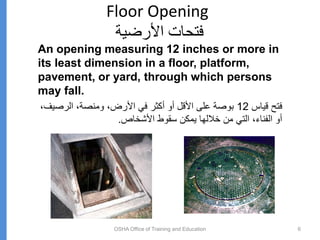 Floor Opening
‫األرضية‬ ‫فتحات‬
OSHA Office of Training and Education 6
An opening measuring 12 inches or more in
its least dimension in a floor, platform,
pavement, or yard, through which persons
may fall.
‫قياس‬ ‫فتح‬
12
‫الرصي‬ ،‫ومنصة‬ ،‫األرض‬ ‫في‬ ‫أكثر‬ ‫أو‬ ‫األقل‬ ‫على‬ ‫بوصة‬
،‫ف‬
‫األشخاص‬ ‫سقوط‬ ‫يمكن‬ ‫خاللها‬ ‫من‬ ‫التي‬ ،‫الفناء‬ ‫أو‬
.
 