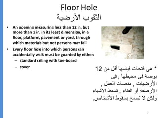 Floor Hole
‫األرضية‬ ‫الثقوب‬
• An opening measuring less than 12 in. but
more than 1 in. in its least dimension, in a
floor, platform, pavement or yard, through
which materials but not persons may fall
• Every floor hole into which persons can
accidentally walk must be guarded by either:
– standard railing with toe-board
– cover
7
*
‫من‬ ‫أقل‬ ‫قياسها‬ ‫فتحات‬ ‫هى‬
12
‫محيطها‬ ‫فى‬ ‫بوصة‬
,
‫فى‬
‫األرضيات‬
,
‫العمل‬ ‫منصات‬
,
‫الفناء‬ ‫أو‬ ‫األرصفة‬
,
‫األ‬ ‫تسقط‬
‫شياء‬
‫األشخ‬ ‫بسقوط‬ ‫تسمح‬ ‫ال‬ ‫ولكن‬
‫اص‬
.
 