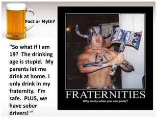Fact or Myth?




“So what if I am
19? The drinking
age is stupid. My
parents let me
drink at home. I
only drink in my
fraternity. I’m
safe. PLUS, we
have sober
drivers! “
 