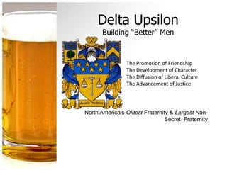 Delta Upsilon
      Building “Better” Men


                The Promotion of Friendship
                The Development of Character
                The Diffusion of Liberal Culture
                The Advancement of Justice




North America’s Oldest Fraternity & Largest Non-
                               Secret Fraternity
 