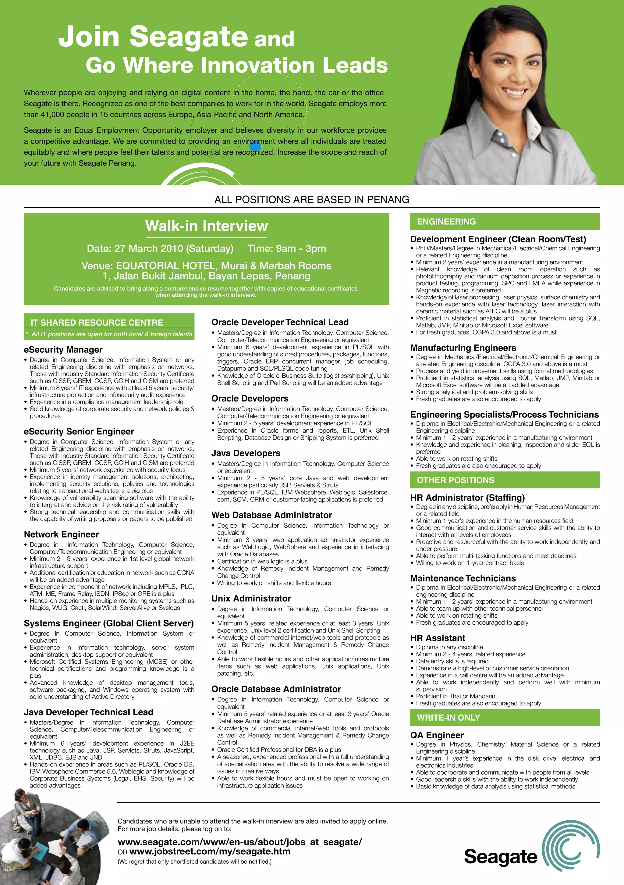 Join Seagate and
                         Go Where Innovation Leads
Wherever people are enjoying and relying on digital content-in the home, the hand, the car or the office-
Seagate is there. Recognized as one of the best companies to work for in the world, Seagate employs more
than 41,000 people in 15 countries across Europe, Asia-Pacific and North America.

Seagate is an Equal Employment Opportunity employer and believes diversity in our workforce provides
a competitive advantage. We are committed to providing an environment where all individuals are treated
equitably and where people feel their talents and potential are recognized. Increase the scope and reach of
your future with Seagate Penang.



                                                                            ALL POSITIONS ARE BASED IN PENANG

                                                                                                                                                         EngInEErIng
                                                 Walk-in Interview
                                                                                                                                                       Development Engineer (Clean room/Test)
                         Date: 27 March 2010 (Saturday)                                   Time: 9am - 3pm                                              •	 PhD/Masters/Degree	in	Mechanical/Electrical/Chemical	Engineering	
                                                                                                                                                          or	a	related	Engineering	discipline
                                                                                                                                                       •	 Minimum	2	years’	experience	in	a	manufacturing	environment
                       Venue: EQUATORIAL HOTEL, Murai & Merbah Rooms                                                                                   •	 Relevant	 knowledge	 of	 clean	 room	 operation	 such	 as	
                           1, Jalan Bukit Jambul, Bayan Lepas, Penang                                                                                     photolithography	and	vacuum	deposition	process	or	experience	in	
                                                                                                                                                          product	testing,	programming,	SPC	and	FMEA	while	experience	in	
            Candidates are advised to bring along a comprehensive resume together with copies of educational certificates                                 Magnetic	recording	is	preferred
                                                when attending the walk-in interview.                                                                  •	 Knowledge	of	laser	processing,	laser	physics,	surface	chemistry	and	
                                                                                                                                                          hands-on	 experience	 with	 laser	 technology,	 laser	 interaction	 with	
                                                                                                                                                          ceramic	material	such	as	AlTiC	will	be	a	plus
                                                                                                                                                       •	 Proficient	 in	 statistical	 analysis	 and	 Fourier	 Transform	 using	 SQL,	
  IT ShArED rESOUrCE CEnTrE                                                Oracle Developer Technical Lead                                                Matlab,	JMP,	Minitab	or	Microsoft	Excel	software
* All IT positions are open for both local & foreign talents               •	 Masters/Degree	in	Information	Technology,	Computer	Science,	             •	 For	fresh	graduates,	CGPA	3.0	and	above	is	a	must
                                                                              Computer/Telecommunication	Engineering	or	equivalent	
eSecurity Manager                                                          •	 Minimum	 6	 years’	 development	 experience	 in	 PL/SQL	 with	           Manufacturing Engineers
                                                                              good	understanding	of	stored	procedures,	packages,	functions,	           •	 Degree	in	Mechanical/Electrical/Electronic/Chemical	Engineering	or	
•	 Degree	 in	 Computer	 Science,	 Information	 System	 or	 any	              triggers,	 Oracle	 ERP	 concurrent	 manager,	 job	 scheduling,	
   related	 Engineering	 discipline	 with	 emphasis	 on	 networks.	                                                                                       a	related	Engineering	discipline.	CGPA	3.0	and	above	is	a	must
                                                                              Datapump	and	SQL/PLSQL	code	tuning	                                      •	 Process	and	yield	improvement	skills	using	formal	methodologies
   Those	with	Industry	Standard	Information	Security	Certificate	          •	 Knowledge	of	Oracle	e-Business	Suite	(logistics/shipping),	Unix	
   such	as	CISSP,	GREM,	CCSP,	GCIH	and	CISM	are	preferred                                                                                              •	 Proficient	in	statistical	analysis	using	SQL,	Matlab,	JMP,	Minitab	or	
                                                                              Shell	Scripting	and	Perl	Scripting	will	be	an	added	advantage               Microsoft	Excel	software	will	be	an	added	advantage
•	 Minimum	8	years’	IT	experience	with	at	least	5	years’	security/
   infrastructure	protection	and	infosecurity	audit	experience                                                                                         •	 Strong	analytical	and	problem-solving	skills
•	 Experience	in	a	compliance	management	leadership	role                   Oracle Developers                                                           •	 Fresh	graduates	are	also	encouraged	to	apply
•	 Solid	knowledge	of	corporate	security	and	network	policies	&	           •	 Masters/Degree	in	Information	Technology,	Computer	Science,	
   procedures                                                                 Computer/Telecommunication	Engineering	or	equivalent	                    Engineering Specialists/Process Technicians
                                                                           •	 Minimum	2	-	5	years’	development	experience	in	PL/SQL	                   •	 Diploma	in	Electrical/Electronic/Mechanical	Engineering	or	a	related	
eSecurity Senior Engineer                                                  •	 Experience	 in	 Oracle	 forms	 and	 reports,	 ETL,	 Unix	 Shell	            Engineering	discipline
                                                                              Scripting,	Database	Design	or	Shipping	System	is	preferred	              •	 Minimum	1	-	2	years’	experience	in	a	manufacturing	environment
•	 Degree	 in	 Computer	 Science,	 Information	 System	 or	 any	                                                                                       •	 Knowledge	and	experience	in	cleaning,	inspection	and	slider	EOL	is	
   related	 Engineering	 discipline	 with	 emphasis	 on	 networks.	
   Those	with	Industry	Standard	Information	Security	Certificate	          Java Developers                                                                preferred
                                                                                                                                                       •	 Able	to	work	on	rotating	shifts
   such	as	CISSP,	GREM,	CCSP,	GCIH	and	CISM	are	preferred                  •	 Masters/Degree	 in	 Information	 Technology,	 Computer	 Science	         •	 Fresh	graduates	are	also	encouraged	to	apply
•	 Minimum	5	years’	network	experience	with	security	focus                    or	equivalent
•	 Experience	 in	 identity	 management	 solutions,	 architecting,	        •		Minimum	 2	 -	 5	 years’	 core	 Java	 and	 web	 development	
   implementing	 security	 solutions,	 policies	 and	 technologies	           experience	particularly	JSP,	Servlets	&	Struts
                                                                                                                                                         OThEr POSITIOnS
   relating	to	transactional	websites	is	a	big	plus                        •		Experience	in	PL/SQL,	IBM	Websphere,	Weblogic,	Salesforce.
•	 Knowledge	of	vulnerability	scanning	software	with	the	ability	             com,	SCM,	CRM	or	customer	facing	applications	is	preferred               hr Administrator (Staffing)
   to	interpret	and	advice	on	the	risk	rating	of	vulnerability                                                                                         •	 Degree	in	any	discipline,	preferably	in	Human	Resources	Management	
•	 Strong	 technical	 leadership	 and	 communication	 skills	 with	
   the	capability	of	writing	proposals	or	papers	to	be	published           Web Database Administrator                                                     or	a	related	field
                                                                                                                                                       •	 Minimum	1	year’s	experience	in	the	human	resources	field
                                                                           •	 Degree	 in	 Computer	 Science,	 Information	 Technology	 or	             •	 Good	communication	and	customer	service	skills	with	the	ability	to	
network Engineer                                                              equivalent                                                                  interact	with	all	levels	of	employees
                                                                           •	 Minimum	 3	 years’	 web	 application	 administrator	 experience	         •	 Proactive	and	resourceful	with	the	ability	to	work	independently	and	
•	 Degree	 in	 	 Information	 Technology,	 Computer	 Science,	                such	 as	 WebLogic,	 WebSphere	 and	 experience	 in	 interfacing	
   Computer/Telecommunication	Engineering	or	equivalent                                                                                                   under	pressure
                                                                              with	Oracle	Databases                                                    •	 Able	to	perform	multi-tasking	functions	and	meet	deadlines	
•	 Minimum	2	-	3	years’	experience	in	1st	level	global	network	            •	 Certification	in	web	logic	is	a	plus
   infrastructure	support                                                                                                                              •	 Willing	to	work	on	1-year	contract	basis
                                                                           •	 Knowledge	 of	 Remedy	 Incident	 Management	 and	 Remedy	
•	 Additional	certification	or	education	in	network	such	as	CCNA	             Change	Control
   will	be	an	added	advantage
                                                                           •	 Willing	to	work	on	shifts	and	flexible	hours
                                                                                                                                                       Maintenance Technicians
•	 Experience	in	component	of	network	including	MPLS,	IPLC,	                                                                                           •	 Diploma	in	Electrical/Electronic/Mechanical	Engineering	or	a	related	
   ATM,	ME,	Frame	Relay,	ISDN,	IPSec	or	GRE	is	a	plus                                                                                                     engineering	discipline	
•	 Hands-on	experience	in	multiple	monitoring	systems	such	as	             Unix Administrator                                                          •	 Minimum	1	-	2	years’	experience	in	a	manufacturing	environment
   Nagios,	WUG,	Cacti,	SolarWind,	ServerAlive	or	Syslogs                   •	 Degree	 in	 Information	 Technology,	 Computer	 Science	 or	             •	 Able	to	team	up	with	other	technical	personnel
                                                                              equivalent                                                               •	 Able	to	work	on	rotating	shifts
Systems Engineer (global Client Server)                                    •	 Minimum	5	years’	related	experience	or	at	least	3	years’	Unix	           •	 Fresh	graduates	are	encouraged	to	apply
•	 Degree	 in	 Computer	 Science,	 Information	 System	 or	                   experience,	Unix	level	2	certification	and	Unix	Shell	Scripting
   equivalent	                                                             •	 Knowledge	of	commercial	internet/web	tools	and	protocols	as	    	        hr Assistant
•	 Experience	 in	 information	 technology,	 server	 system	                  well	 as	 Remedy	 Incident	 Management	 &	 Remedy	 Change	               •	 Diploma	in	any	discipline
   administration,	desktop	support	or	equivalent                              Control                                                                  •	 Minimum	2	-	4	years’	related	experience
•	 Microsoft	 Certified	 Systems	 Engineering	 (MCSE)	 or	 other	          •	 Able	to	work	flexible	hours	and	other	application/infrastructure	        •	 Data	entry	skills	is	required
   technical	 certifications	 and	 programming	 knowledge	 is	 a	             items	 such	 as	 web	 applications,	 Unix	 applications,	 Unix	 	        •	 Demonstrate	a	high-level	of	customer	service	orientation
   plus                                                                       patching,	etc.                                                           •	 Experience	in	a	call	centre	will	be	an	added	advantage
•	 Advanced	 knowledge	 of	 desktop	 management	 tools,	                                                                                               •	 Able	 to	 work	 independently	 and	 perform	 well	 with	 minimum	
   software	 packaging,	 and	 Windows	 operating	 system	 with	            Oracle Database Administrator                                                  supervision
   solid	understanding	of	Active	Directory                                                                                                             •	 Proficient	in	Thai	or	Mandarin
                                                                           •	 Degree	 in	 Information	 Technology,	 Computer	 Science	 or	
                                                                                                                                                       •	 Fresh	graduates	are	also	encouraged	to	apply
                                                                              equivalent
Java Developer Technical Lead                                              •	 Minimum	5	years’	related	experience	or	at	least	3	years’	Oracle	
•	 Masters/Degree	 in	 Information	 Technology,	 Computer	                    Database	Administrator	experience                                          WrITE-In OnLy
   Science,	 Computer/Telecommunication	 Engineering	 or	                  •	 Knowledge	 of	 commercial	 internet/web	 tools	 and	 protocols	
   equivalent	                                                                as	 well	 as	 Remedy	 Incident	 Management	 &	 Remedy	 Change	           QA Engineer
•	 Minimum	 6	 years’	 development	 experience	 in	 J2EE	                     Control                                                                  •	 Degree	 in	 Physics,	 Chemistry,	 Material	 Science	 or	 a	 related	
   technology	 such	 as	 Java,	 JSP,	 Servlets,	 Struts,	 JavaScript,	     •	 Oracle	Certified	Professional	for	DBA	is	a	plus                             Engineering	discipline
   XML,	JDBC,	EJB	and	JNDI                                                 •	 A	seasoned,	experienced	professional	with	a	full	understanding	          •	 Minimum	 1	 year’s	 experience	 in	 the	 disk	 drive,	 electrical	 and	
•	 Hands-on	experience	in	areas	such	as	PL/SQL,	Oracle	DB,	                   of	specialisation	area	with	the	ability	to	resolve	a	wide	range	of	         electronics	industries
   IBM	Websphere	Commerce	5.6,	Weblogic	and	knowledge	of	                     issues	in	creative	ways                                                  •	 Able	to	coorporate	and	communicate	with	people	from	all	levels
   Corporate	 Business	 Systems	 (Legal,	 EHS,	 Security)	 will	 be	       •	 Able	 to	 work	 flexible	 hours	 and	 must	 be	 open	 to	 working	 on	   •	 Good	leadership	skills	with	the	ability	to	work	independently
   added	advantages                                                           infrastructure	application	issues	                                       •	 Basic	knowledge	of	data	analysis	using	statistical	methods




                                      Candidates who are unable to attend the walk-in interview are also invited to apply online.
                                      For more job details, please log on to:

                                      www.seagate.com/www/en-us/about/jobs_at_seagate/
                                      OR www.jobstreet.com/my/seagate.htm
                                      (We regret that only shortlisted candidates will be notified.)
 