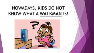 NOWADAYS, KIDS DO NOT
KNOW WHAT A WALKMAN IS!
 