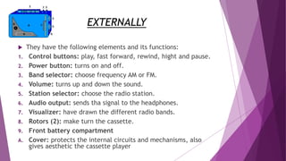 EXTERNALLY
 They have the following elements and its functions:
1. Control buttons: play, fast forward, rewind, hight and pause.
2. Power button: turns on and off.
3. Band selector: choose frequency AM or FM.
4. Volume: turns up and down the sound.
5. Station selector: choose the radio station.
6. Audio output: sends tha signal to the headphones.
7. Visualizer: have drawn the different radio bands.
8. Rotors (2): make turn the cassette.
9. Front battery compartment
A. Cover: protects the internal circuits and mechanisms, also
gives aesthetic the cassette player
 