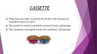 CASSETTE
 They had two sides (A and B) of 30,45 or 60 minutes of
recorded music on each.
 You could re-record and delete several times: advantage.
 The cassettes entangled inside the walkman: disvantage.
 