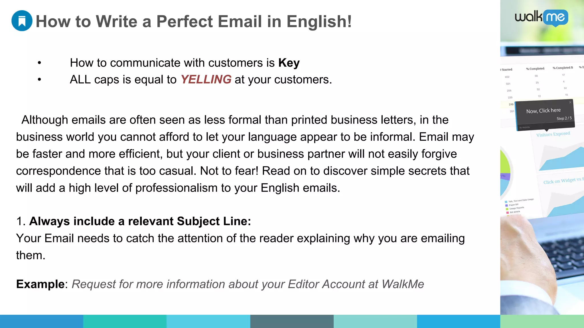 How to Write a Perfect Email in English!
•  How to communicate with customers is Key
•  ALL caps is equal to YELLING at your customers.
Although emails are often seen as less formal than printed business letters, in the
business world you cannot afford to let your language appear to be informal. Email may
be faster and more efficient, but your client or business partner will not easily forgive
correspondence that is too casual. Not to fear! Read on to discover simple secrets that
will add a high level of professionalism to your English emails.
1. Always include a relevant Subject Line:
Your Email needs to catch the attention of the reader explaining why you are emailing
them.
Example: Request for more information about your Editor Account at WalkMe
 