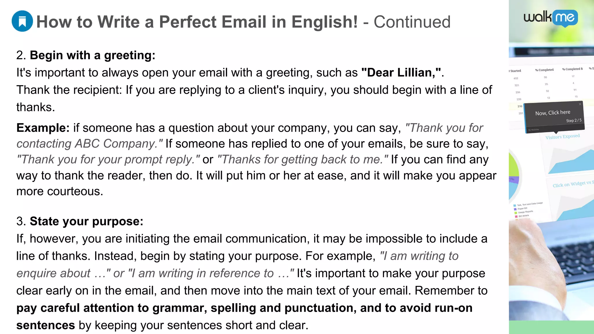 How to Write a Perfect Email in English! - Continued
2. Begin with a greeting:
It's important to always open your email with a greeting, such as "Dear Lillian,".
Thank the recipient: If you are replying to a client's inquiry, you should begin with a line of
thanks.
3. State your purpose:
If, however, you are initiating the email communication, it may be impossible to include a
line of thanks. Instead, begin by stating your purpose. For example, "I am writing to
enquire about …" or "I am writing in reference to …" It's important to make your purpose
clear early on in the email, and then move into the main text of your email. Remember to
pay careful attention to grammar, spelling and punctuation, and to avoid run-on
sentences by keeping your sentences short and clear.
Example: if someone has a question about your company, you can say, "Thank you for
contacting ABC Company." If someone has replied to one of your emails, be sure to say,
"Thank you for your prompt reply." or "Thanks for getting back to me." If you can find any
way to thank the reader, then do. It will put him or her at ease, and it will make you appear
more courteous.
 