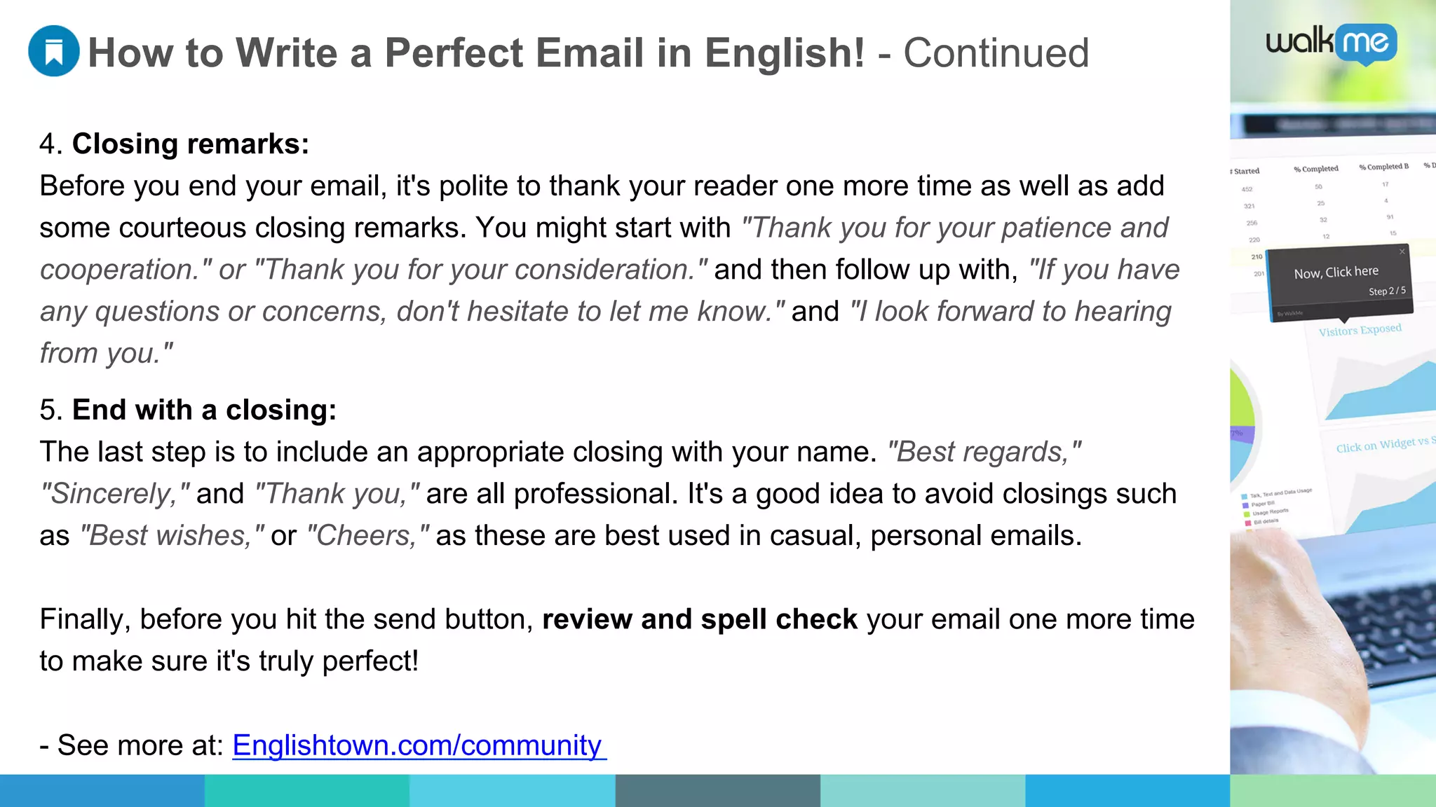 How to Write a Perfect Email in English! - Continued
4. Closing remarks:
Before you end your email, it's polite to thank your reader one more time as well as add
some courteous closing remarks. You might start with "Thank you for your patience and
cooperation." or "Thank you for your consideration." and then follow up with, "If you have
any questions or concerns, don't hesitate to let me know." and "I look forward to hearing
from you."
5. End with a closing:
The last step is to include an appropriate closing with your name. "Best regards,"
"Sincerely," and "Thank you," are all professional. It's a good idea to avoid closings such
as "Best wishes," or "Cheers," as these are best used in casual, personal emails.
Finally, before you hit the send button, review and spell check your email one more time
to make sure it's truly perfect!
- See more at: Englishtown.com/community
 