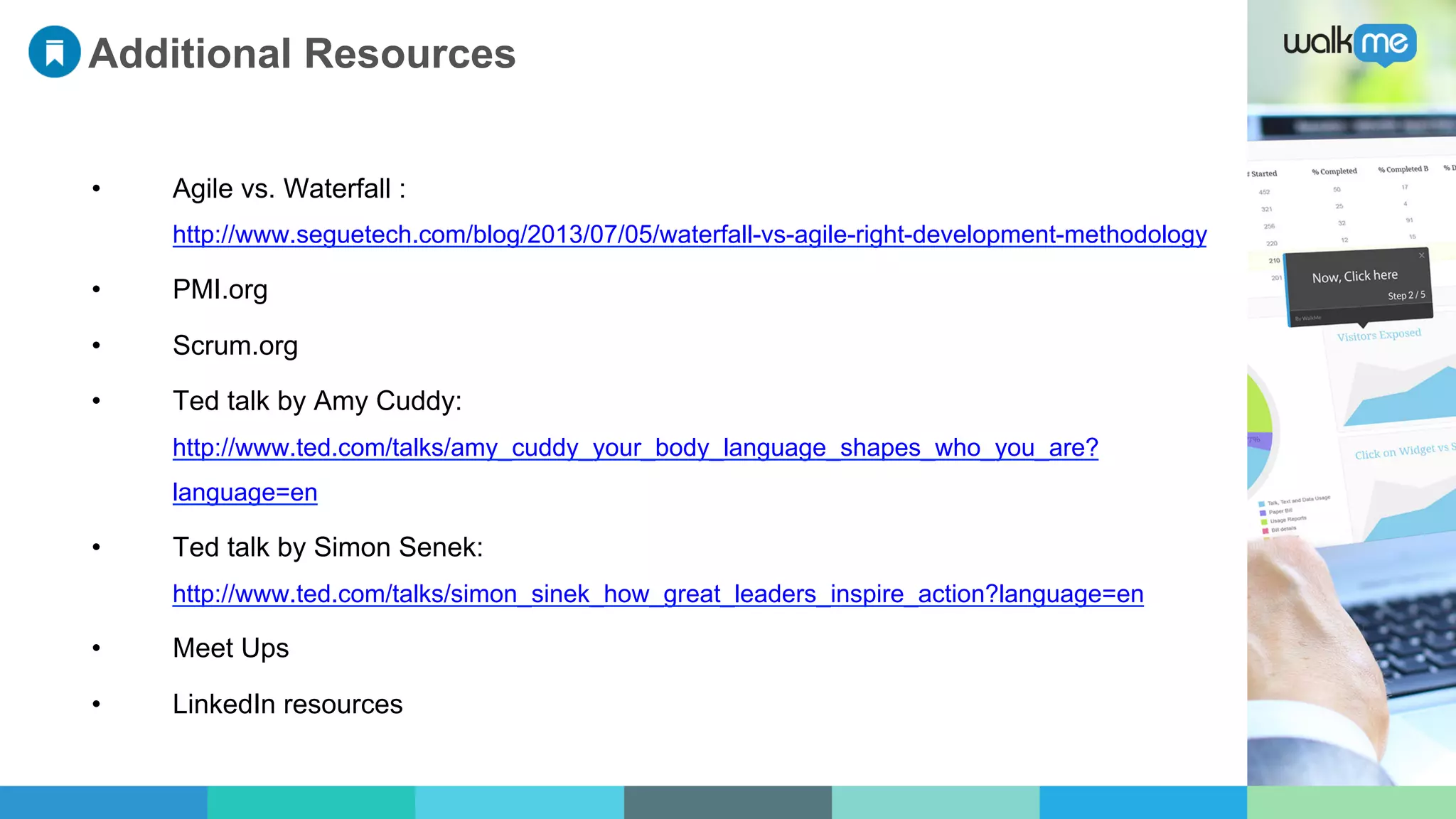 Additional Resources
•  Agile vs. Waterfall :
http://www.seguetech.com/blog/2013/07/05/waterfall-vs-agile-right-development-methodology
•  PMI.org
•  Scrum.org
•  Ted talk by Amy Cuddy:
http://www.ted.com/talks/amy_cuddy_your_body_language_shapes_who_you_are?
language=en
•  Ted talk by Simon Senek:
http://www.ted.com/talks/simon_sinek_how_great_leaders_inspire_action?language=en
•  Meet Ups
•  LinkedIn resources
 