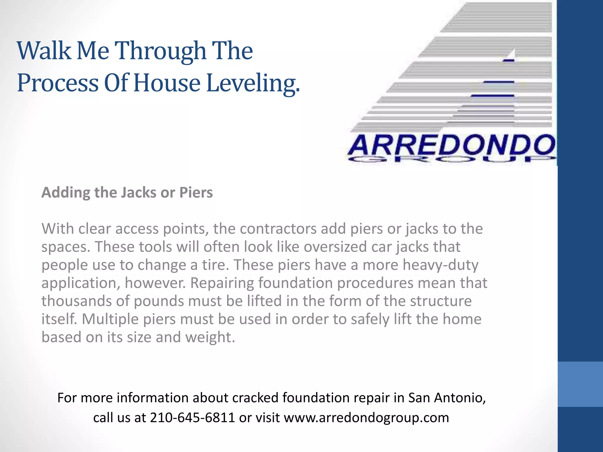 Adding the Jacks or Piers
With clear access points, the contractors add piers or jacks to the
spaces. These tools will often look like oversized car jacks that
people use to change a tire. These piers have a more heavy-duty
application, however. Repairing foundation procedures mean that
thousands of pounds must be lifted in the form of the structure
itself. Multiple piers must be used in order to safely lift the home
based on its size and weight.
For more information about cracked foundation repair in San Antonio,
call us at 210-645-6811 or visit www.arredondogroup.com
Walk Me ThroughThe
ProcessOf HouseLeveling.
 