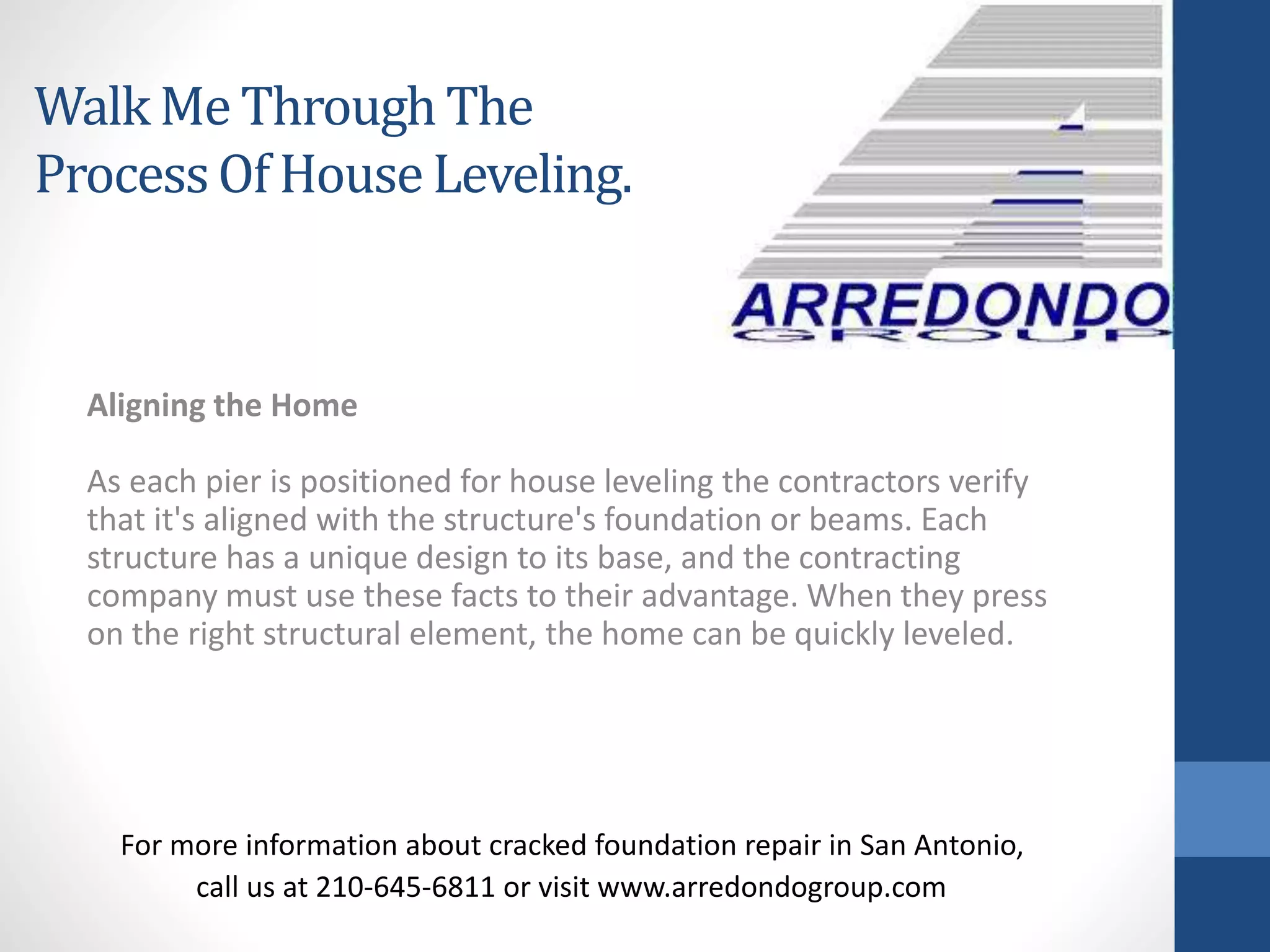 Aligning the Home
As each pier is positioned for house leveling the contractors verify
that it's aligned with the structure's foundation or beams. Each
structure has a unique design to its base, and the contracting
company must use these facts to their advantage. When they press
on the right structural element, the home can be quickly leveled.
For more information about cracked foundation repair in San Antonio,
call us at 210-645-6811 or visit www.arredondogroup.com
Walk Me ThroughThe
ProcessOf HouseLeveling.
 