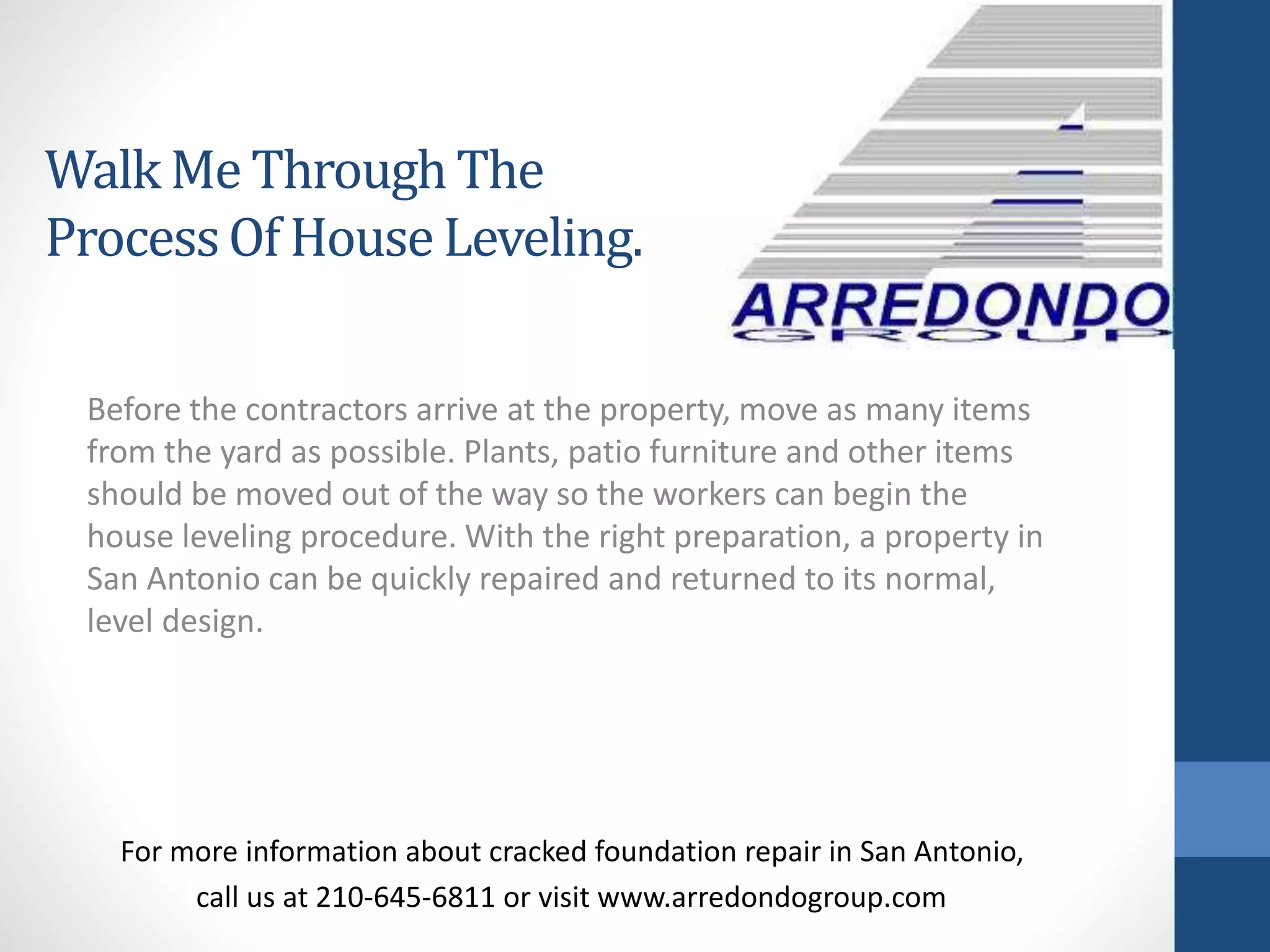 Before the contractors arrive at the property, move as many items
from the yard as possible. Plants, patio furniture and other items
should be moved out of the way so the workers can begin the
house leveling procedure. With the right preparation, a property in
San Antonio can be quickly repaired and returned to its normal,
level design.
For more information about cracked foundation repair in San Antonio,
call us at 210-645-6811 or visit www.arredondogroup.com
Walk Me ThroughThe
ProcessOf HouseLeveling.
 