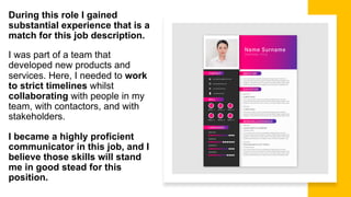 During this role I gained
substantial experience that is a
match for this job description.
I was part of a team that
developed new products and
services. Here, I needed to work
to strict timelines whilst
collaborating with people in my
team, with contactors, and with
stakeholders.
I became a highly proficient
communicator in this job, and I
believe those skills will stand
me in good stead for this
position.
 