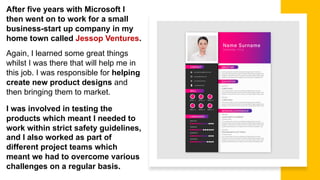 After five years with Microsoft I
then went on to work for a small
business-start up company in my
home town called Jessop Ventures.
Again, I learned some great things
whilst I was there that will help me in
this job. I was responsible for helping
create new product designs and
then bringing them to market.
I was involved in testing the
products which meant I needed to
work within strict safety guidelines,
and I also worked as part of
different project teams which
meant we had to overcome various
challenges on a regular basis.
 