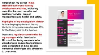 Throughout my career I have
attended numerous training
development courses, including
ones that focused on sales and
customer service, project
management and health and safety.
Highlights of my employment history
include helping my team at Jessop
Ventures to increase sales by over 25%
for the three years on the bounce.
I was also regularly commended by
my manager whilst I worked at
Microsoft for being someone who
would always ensure team projects
were completed on time despite
numerous challenges and obstacles
to overcome.
 