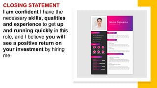 CLOSING STATEMENT
I am confident I have the
necessary skills, qualities
and experience to get up
and running quickly in this
role, and I believe you will
see a positive return on
your investment by hiring
me.
 
