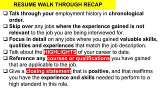 RESUME WALK THROUGH RECAP
q Talk through your employment history in chronological
order.
q Skip over any jobs where the experience gained is not
relevant to the job you are being interviewed for.
q Focus in detail on any jobs where you gained valuable skills,
qualities and experiences that match the job description.
q Talk about the HIGHLIGHTS of your career to date.
q Reference any courses or qualifications you have gained
that are applicable to the job.
q Give a closing statement that is positive, and that reaffirms
you have the experience and skills needed to perform to a
high standard in this role.
 