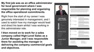 My first job was as an office administrator
for local government where I was
responsible for planning and organizing
the office operational commitments.
Right from the start of my career I was
genuinely interested in management, and I
used to watch how my manager would lead
and direct his team whilst I was working in
this administrator role.
I then moved on to work for a sales
company called High-Level Sales as a
Junior Manager, and I was responsible
there for assisting the manager in
delivering the company commercial goals
and objectives.
 