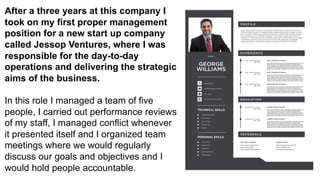 After a three years at this company I
took on my first proper management
position for a new start up company
called Jessop Ventures, where I was
responsible for the day-to-day
operations and delivering the strategic
aims of the business.
In this role I managed a team of five
people, I carried out performance reviews
of my staff, I managed conflict whenever
it presented itself and I organized team
meetings where we would regularly
discuss our goals and objectives and I
would hold people accountable.
 