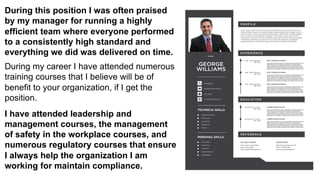 During this position I was often praised
by my manager for running a highly
efficient team where everyone performed
to a consistently high standard and
everything we did was delivered on time.
During my career I have attended numerous
training courses that I believe will be of
benefit to your organization, if I get the
position.
I have attended leadership and
management courses, the management
of safety in the workplace courses, and
numerous regulatory courses that ensure
I always help the organization I am
working for maintain compliance.
 