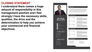 CLOSING STATEMENT
I understand there comes a huge
amount of responsibility in this
management position and I feel
strongly I have the necessary skills,
qualities, the drive and the
determination to help you achieve
your commercial and financial
objectives.
 