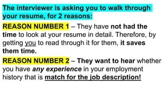 The interviewer is asking you to walk through
your resume, for 2 reasons:
REASON NUMBER 1 – They have not had the
time to look at your resume in detail. Therefore, by
getting you to read through it for them, it saves
them time.
REASON NUMBER 2 – They want to hear whether
you have any experience in your employment
history that is match for the job description!
 