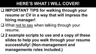 HERE’S WHAT I WILL COVER!
q IMPORTANT TIPS for walking through your
resume or CV in a way that will impress the
hiring manager!
q What not to say when talking through your
resume.
q 2 example scripts to use and a copy of these
slides to help you walk through your resume
successfully! (Non-management and
managements roles included.)
 