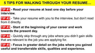 5 TIPS FOR WALKING THROUGH YOUR RESUME…
TIP #1 - Read your resume at least one day before your
interview.
TIP #2 - Take your resume with you to the interview, but don’t read
from it directly.
TIP #3 - Start at the beginning of your career and work
towards the present day.
TIP #4 - Quickly skip through any jobs where you didn’t gain skills
that are relevant to the job you are applying for.
TIP #5 - Focus in greater detail on the jobs where you gained
useful and transferrable skills, qualities and experience.
 
