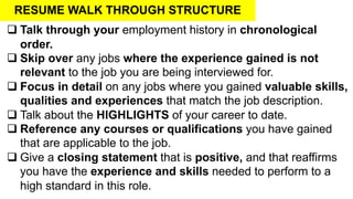RESUME WALK THROUGH STRUCTURE
q Talk through your employment history in chronological
order.
q Skip over any jobs where the experience gained is not
relevant to the job you are being interviewed for.
q Focus in detail on any jobs where you gained valuable skills,
qualities and experiences that match the job description.
q Talk about the HIGHLIGHTS of your career to date.
q Reference any courses or qualifications you have gained
that are applicable to the job.
q Give a closing statement that is positive, and that reaffirms
you have the experience and skills needed to perform to a
high standard in this role.
 
