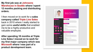 My first job was at Johnsons
Warehouse in Seattle where I spent
12 months packing and distributing
orders.
I then moved on to work for a sales
company called Triple Line Sales
back in 2010 where I really started to
gain some useful skills that enabled
me to be a highly productive and
valuable employee.
After spending 18 months at Triple
Line Sales I moved on to work for
my first major company which was
Microsoft where I was part of a
product development team.
 