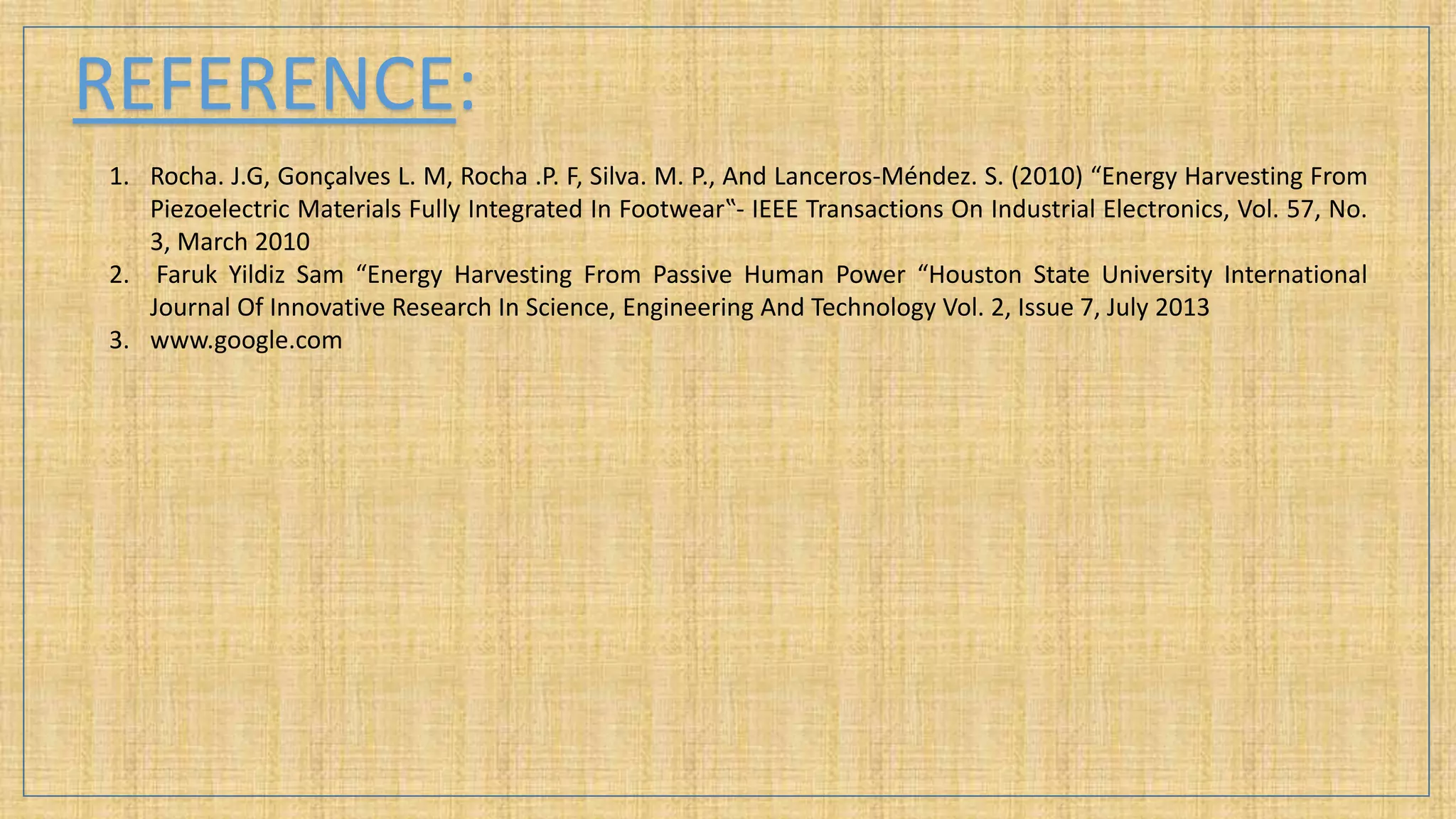 REFERENCE:
1. Rocha. J.G, Gonçalves L. M, Rocha .P. F, Silva. M. P., And Lanceros-Méndez. S. (2010) “Energy Harvesting From
Piezoelectric Materials Fully Integrated In Footwear‟- IEEE Transactions On Industrial Electronics, Vol. 57, No.
3, March 2010
2. Faruk Yildiz Sam “Energy Harvesting From Passive Human Power “Houston State University International
Journal Of Innovative Research In Science, Engineering And Technology Vol. 2, Issue 7, July 2013
3. www.google.com
 